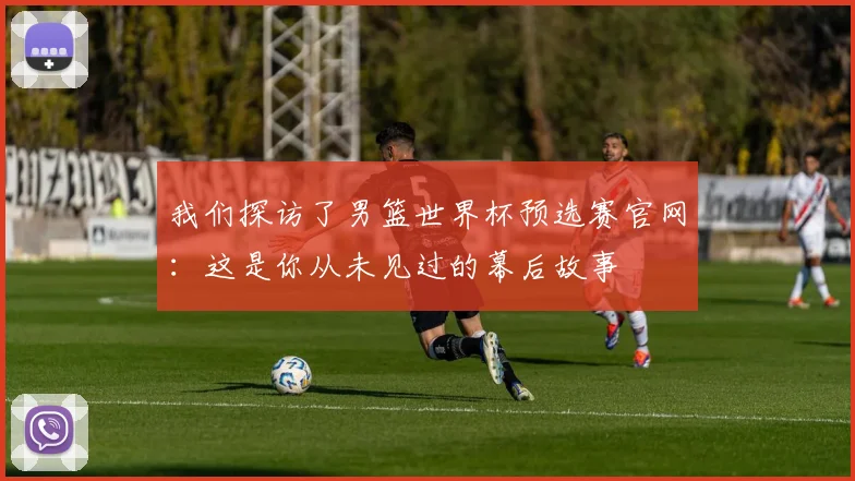我们探访了男篮世界杯预选赛官网：这是你从未见过的幕后故事