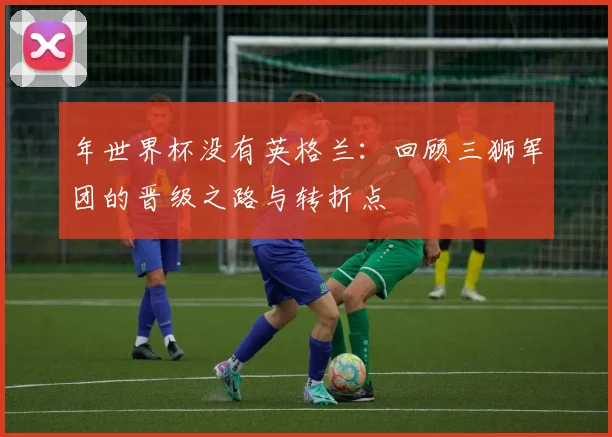 年世界杯没有英格兰：回顾三狮军团的晋级之路与转折点