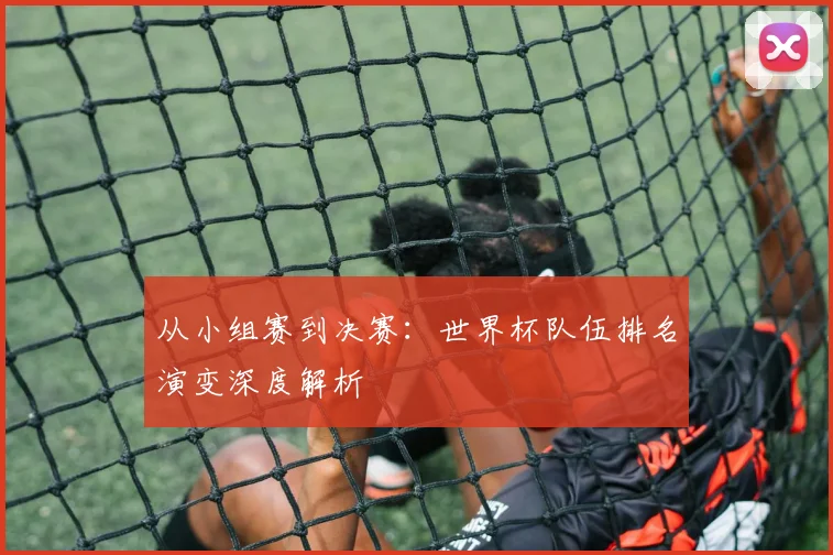 从小组赛到决赛：世界杯队伍排名演变深度解析