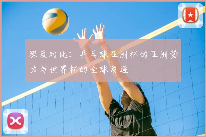 深度对比：乒乓球亚洲杯的亚洲势力与世界杯的全球角逐