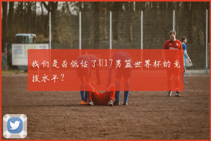 我们是否低估了U17男篮世界杯的竞技水平?