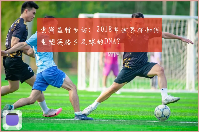 索斯盖特专访:2018年世界杯如何重塑英格兰足球的DNA?