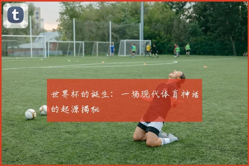 世界杯的诞生：一场现代体育神话的起源揭秘