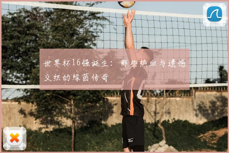 世界杯16强诞生:那些热血与遗憾交织的绿茵传奇