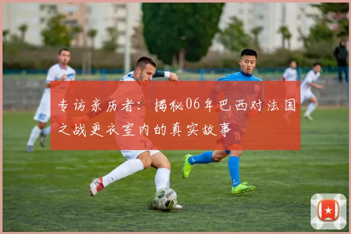 专访亲历者：揭秘06年巴西对法国之战更衣室内的真实故事