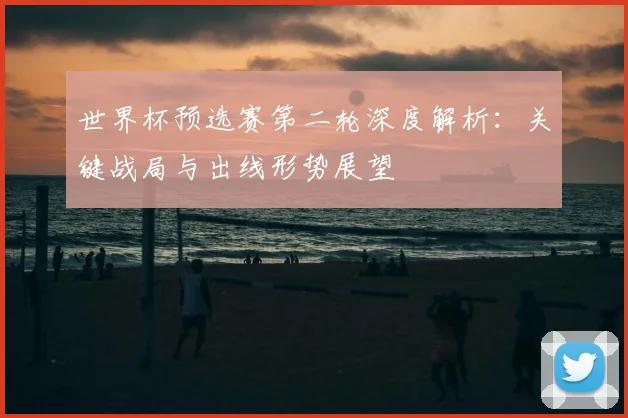 世界杯预选赛第二轮深度解析:关键战局与出线形势展望
