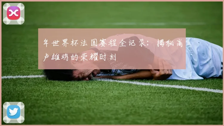 年世界杯法国赛程全记录：揭秘高卢雄鸡的荣耀时刻