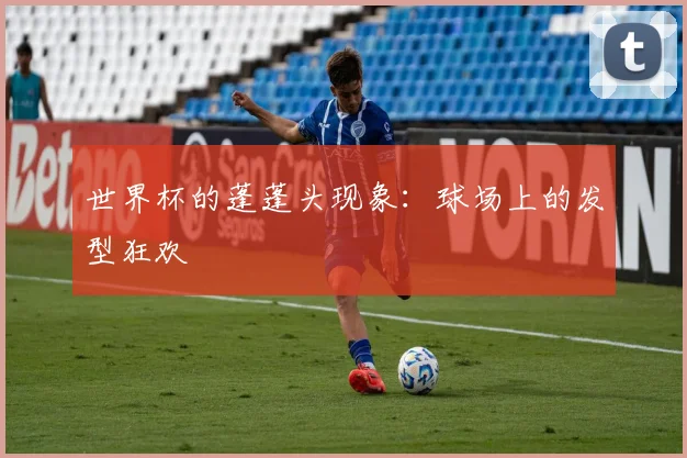 世界杯的蓬蓬头现象：球场上的发型狂欢