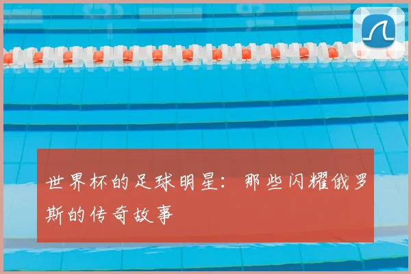 世界杯的足球明星：那些闪耀俄罗斯的传奇故事