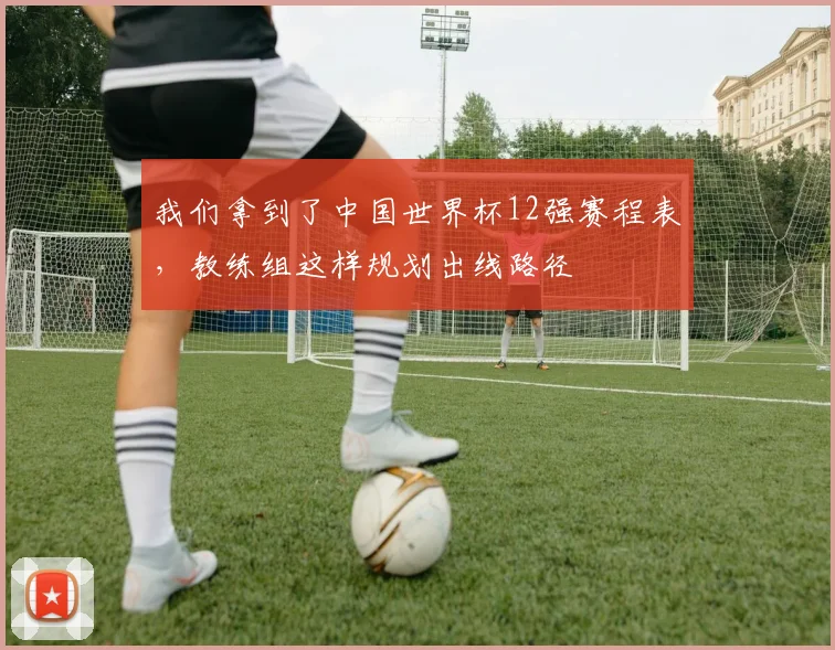 我们拿到了中国世界杯12强赛程表,教练组这样规划出线路径